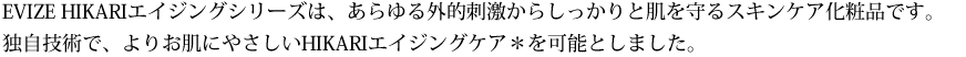 EVIZE HIKARIエイジングシリーズは、あらゆる外的刺激からしっかりと肌を守るスキンケア化粧品です。独自技術で、よりお肌にやさしいHIKARIエイジングケア＊を可能としました。 