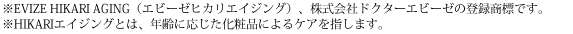 ※EVIZE HIKARI AGING(エビーゼヒカリエイジング)、株式会社ドクターエビーゼの登録商標です。※HIKARIエイジングとは、年齢に応じた化粧品によるケアを指します。
